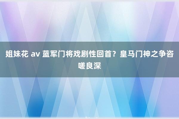 姐妹花 av 蓝军门将戏剧性回首？皇马门神之争咨嗟良深