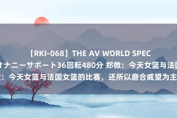 【RKI-068】THE AV WORLD SPECIAL あなただけに 最高のオナニーサポート36回転480分 郑微：今天女篮与法国女篮的比赛，还所以磨合威望为主，球迷炸锅