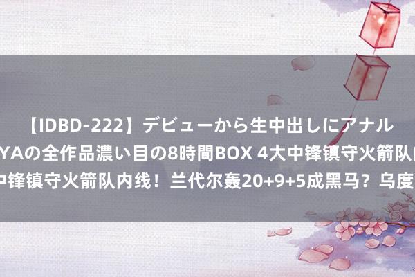 【IDBD-222】デビューから生中出しにアナルまで！最強の芸能人AYAの全作品濃い目の8時間BOX 4大中锋镇守火箭队内线！兰代尔轰20+9+5成黑马？乌度卡挑花眼