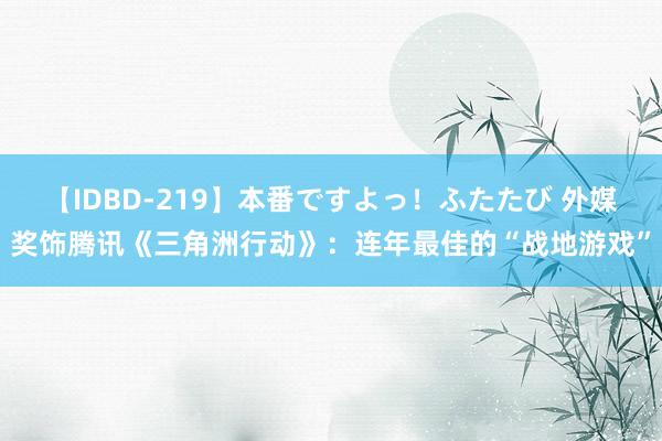 【IDBD-219】本番ですよっ！ふたたび 外媒奖饰腾讯《三角洲行动》：连年最佳的“战地游戏”