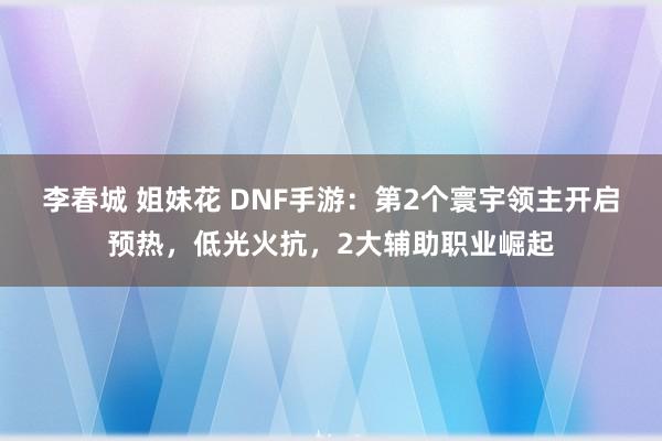 李春城 姐妹花 DNF手游：第2个寰宇领主开启预热，低光火抗，2大辅助职业崛起