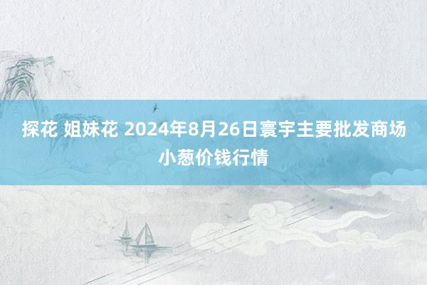 探花 姐妹花 2024年8月26日寰宇主要批发商场小葱价钱行情