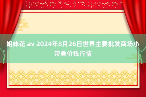 姐妹花 av 2024年8月26日世界主要批发商场小带鱼价钱行情