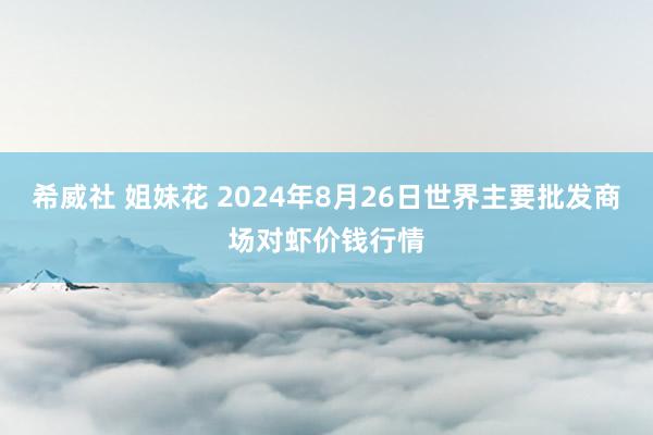 希威社 姐妹花 2024年8月26日世界主要批发商场对虾价钱行情