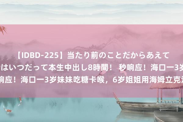 【IDBD-225】当たり前のことだからあえて言わなかったけど…IPはいつだって本生中出し8時間！ 秒响应！海口一3岁妹妹吃糖卡喉，6岁姐姐用海姆立克法稳固施救