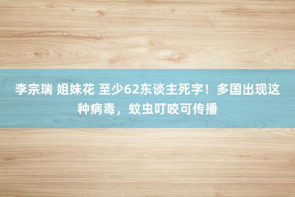 李宗瑞 姐妹花 至少62东谈主死字！多国出现这种病毒，蚊虫叮咬可传播