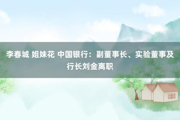 李春城 姐妹花 中国银行：副董事长、实验董事及行长刘金离职