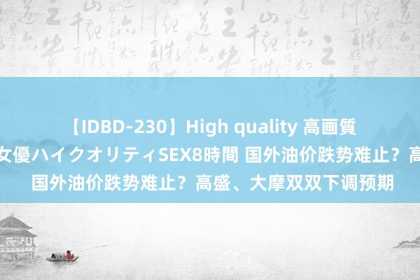 【IDBD-230】High quality 高画質で魅せます！究極のIP女優ハイクオリティSEX8時間 国外油价跌势难止？高盛、大摩双双下调预期