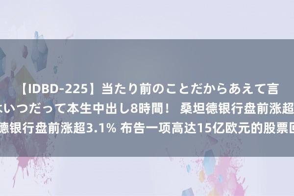 【IDBD-225】当たり前のことだからあえて言わなかったけど…IPはいつだって本生中出し8時間！ 桑坦德银行盘前涨超3.1% 布告一项高达15亿欧元的股票回购经营