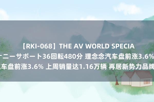 【RKI-068】THE AV WORLD SPECIAL あなただけに 最高のオナニーサポート36回転480分 理念念汽车盘前涨3.6% 上周销量达1.16万辆 再居新势力品牌销量首位