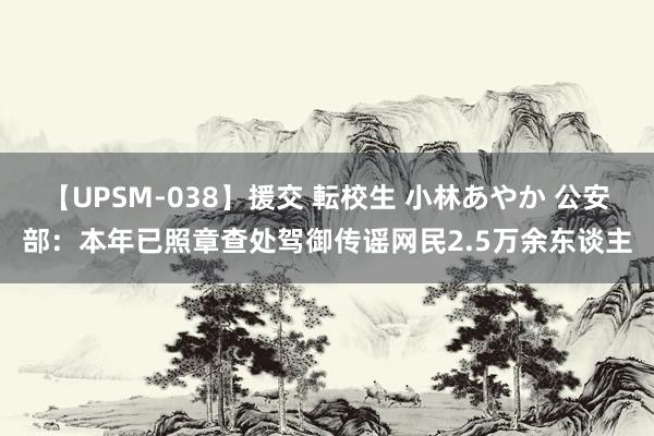 【UPSM-038】援交 転校生 小林あやか 公安部：本年已照章查处驾御传谣网民2.5万余东谈主