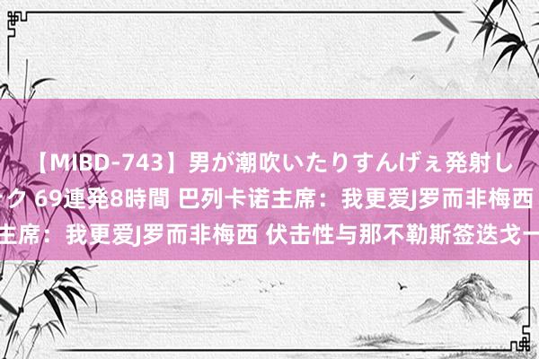 【MIBD-743】男が潮吹いたりすんげぇ発射しちゃう！ 女神の痴女テク 69連発8時間 巴列卡诺主席：我更爱J罗而非梅西 伏击性与那不勒斯签迭戈一样