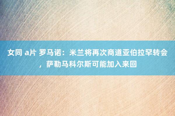 女同 a片 罗马诺：米兰将再次商道亚伯拉罕转会，萨勒马科尔斯可能加入来回