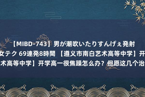 【MIBD-743】男が潮吹いたりすんげぇ発射しちゃう！ 女神の痴女テク 69連発8時間 【遵义市南白艺术高等中学】开学高一很焦躁怎么办？但愿这几个治安不错帮到你