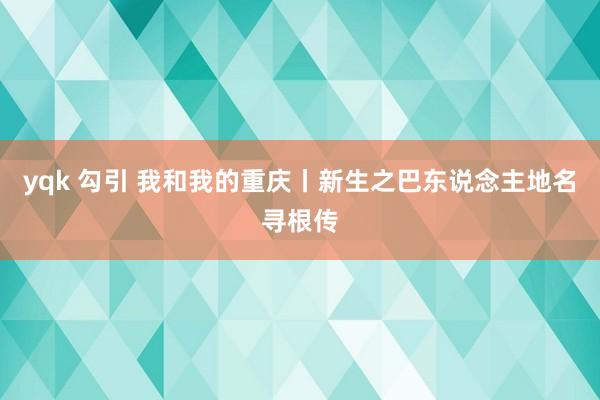 yqk 勾引 我和我的重庆丨新生之巴东说念主地名寻根传