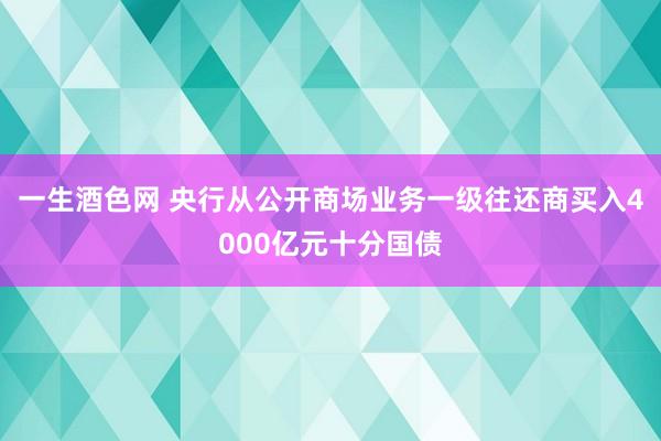 一生酒色网 央行从公开商场业务一级往还商买入4000亿元十分国债