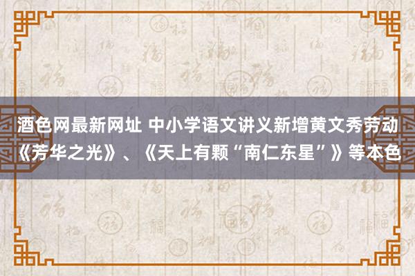 酒色网最新网址 中小学语文讲义新增黄文秀劳动《芳华之光》、《天上有颗“南仁东星”》等本色