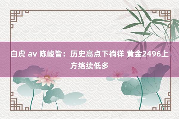 白虎 av 陈峻皆：历史高点下徜徉 黄金2496上方络续低多