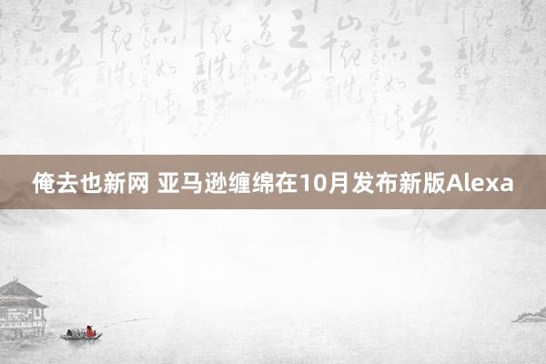 俺去也新网 亚马逊缠绵在10月发布新版Alexa