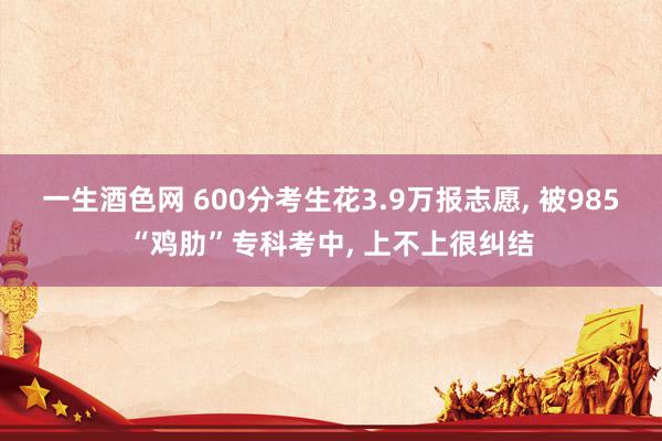 一生酒色网 600分考生花3.9万报志愿， 被985“鸡肋”专科考中， 上不上很纠结