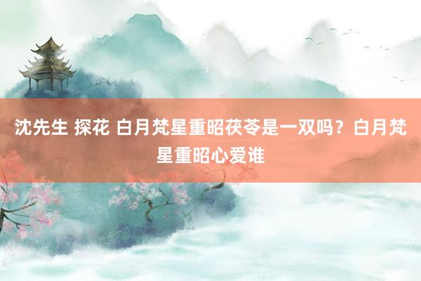 沈先生 探花 白月梵星重昭茯苓是一双吗？白月梵星重昭心爱谁