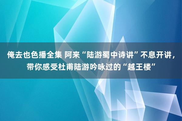 俺去也色播全集 阿来“陆游蜀中诗讲”不息开讲，带你感受杜甫陆游吟咏过的“越王楼”