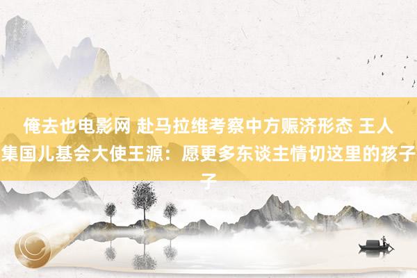 俺去也电影网 赴马拉维考察中方赈济形态 王人集国儿基会大使王源：愿更多东谈主情切这里的孩子