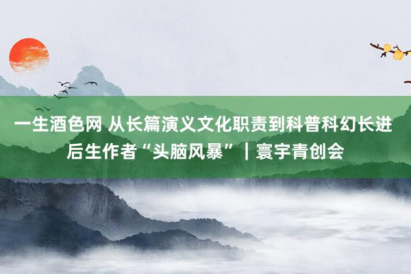 一生酒色网 从长篇演义文化职责到科普科幻长进 后生作者“头脑风暴”｜寰宇青创会