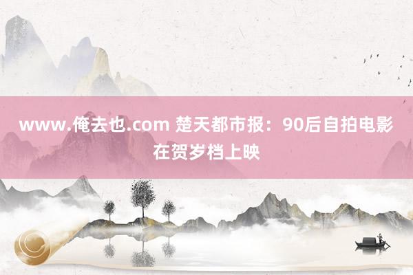 www.俺去也.com 楚天都市报：90后自拍电影在贺岁档上映