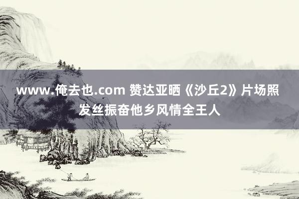 www.俺去也.com 赞达亚晒《沙丘2》片场照 发丝振奋他乡风情全王人