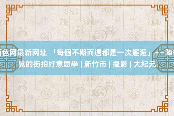 酒色网最新网址 「每個不期而遇都是一次邂逅」——陳德晃的街拍好意思學 | 新竹市 | 攝影 | 大紀元