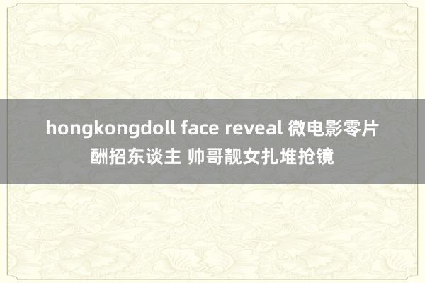 hongkongdoll face reveal 微电影零片酬招东谈主 帅哥靓女扎堆抢镜