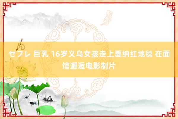 セフレ 巨乳 16岁义乌女孩走上戛纳红地毯 在面馆邂逅电影制片