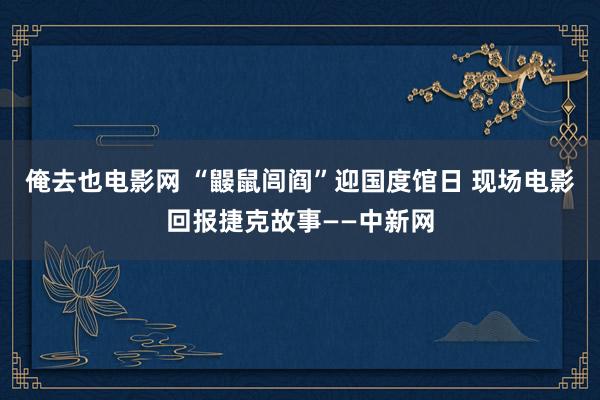 俺去也电影网 “鼹鼠闾阎”迎国度馆日 现场电影回报捷克故事——中新网