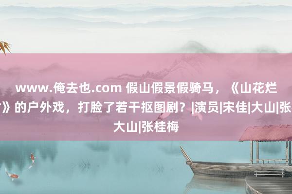 www.俺去也.com 假山假景假骑马，《山花烂漫时》的户外戏，打脸了若干抠图剧？|演员|宋佳|大山|张桂梅