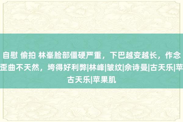 自慰 偷拍 林峯脸部僵硬严重，下巴越变越长，作念色调歪曲不天然，垮得好利弊|林峰|皱纹|佘诗曼|古天乐|苹果肌