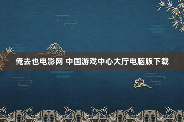 俺去也电影网 中国游戏中心大厅电脑版下载