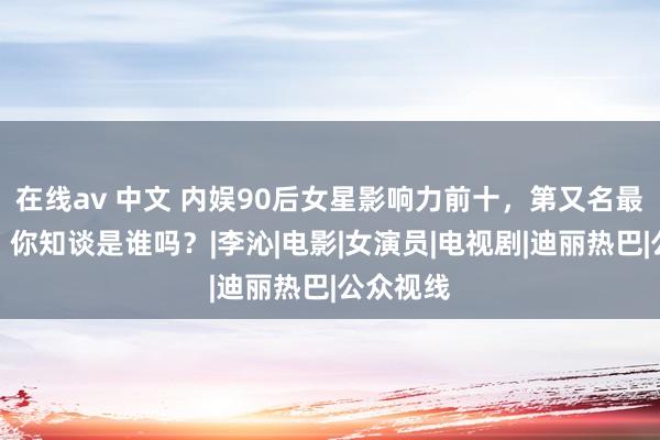 在线av 中文 内娱90后女星影响力前十，第又名最受争议，你知谈是谁吗？|李沁|电影|女演员|电视剧|迪丽热巴|公众视线