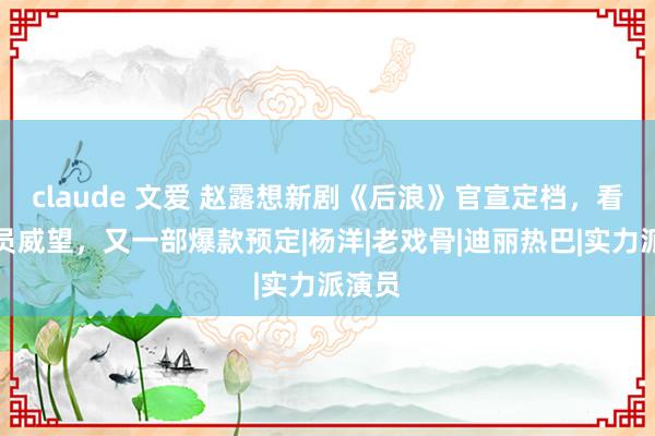 claude 文爱 赵露想新剧《后浪》官宣定档，看完演员威望，又一部爆款预定|杨洋|老戏骨|迪丽热巴|实力派演员