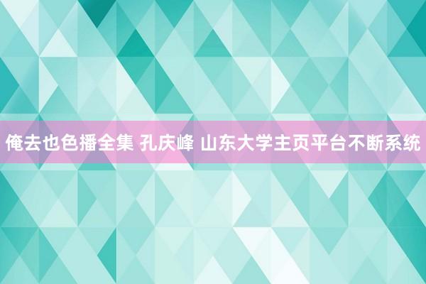 俺去也色播全集 孔庆峰 山东大学主页平台不断系统