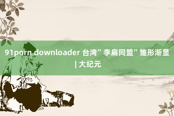 91porn downloader 台湾”李扁同盟”雏形渐显 | 大纪元