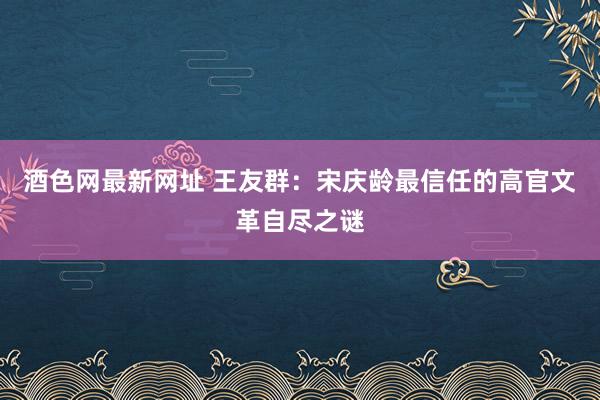 酒色网最新网址 王友群：宋庆龄最信任的高官文革自尽之谜