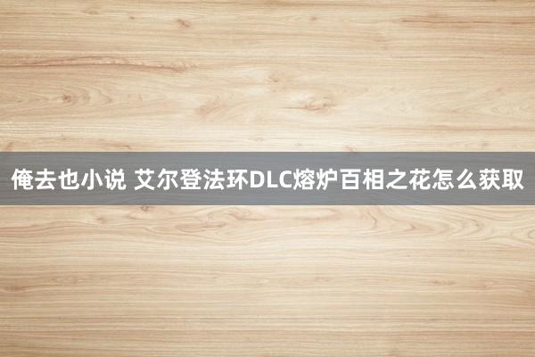 俺去也小说 艾尔登法环DLC熔炉百相之花怎么获取