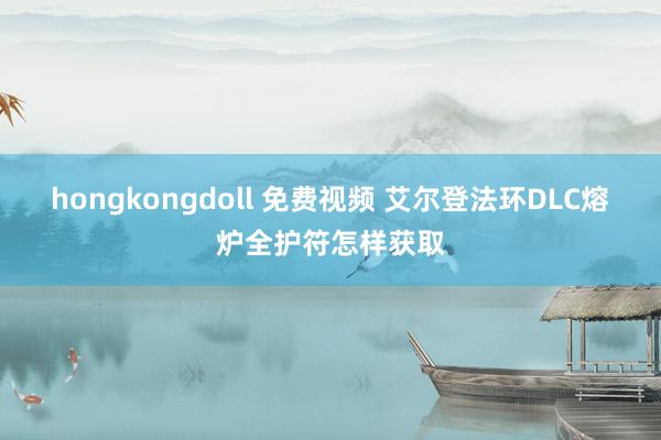 hongkongdoll 免费视频 艾尔登法环DLC熔炉全护符怎样获取