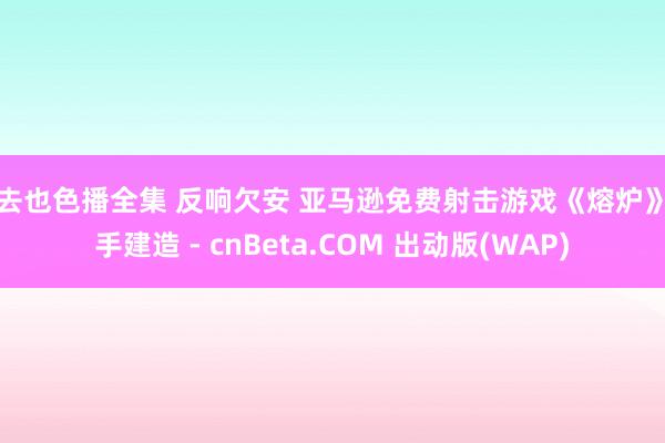 俺去也色播全集 反响欠安 亚马逊免费射击游戏《熔炉》罢手建造 - cnBeta.COM 出动版(WAP)