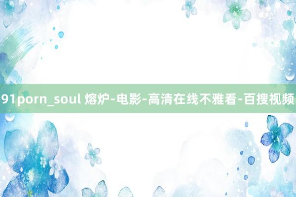 91porn_soul 熔炉-电影-高清在线不雅看-百搜视频