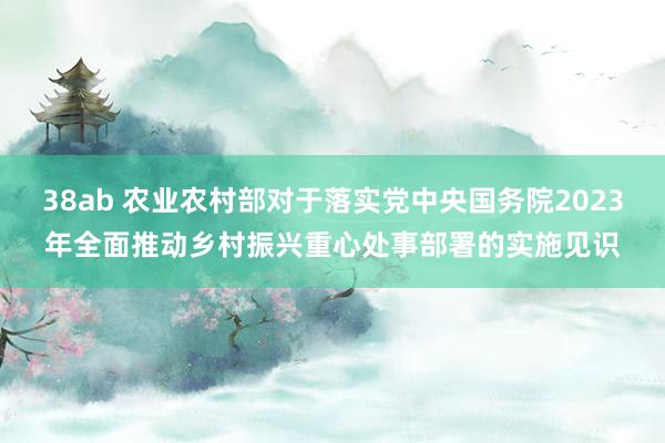 38ab 农业农村部对于落实党中央国务院2023年全面推动乡村振兴重心处事部署的实施见识