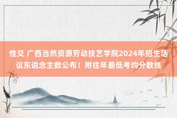 性交 广西当然资源劳动技艺学院2024年招生活议东说念主数公布！附往年最低考均分数线