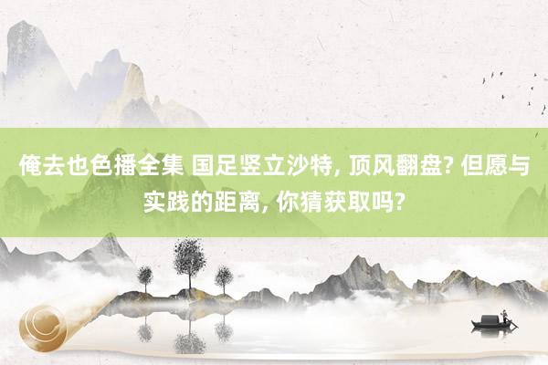 俺去也色播全集 国足竖立沙特, 顶风翻盘? 但愿与实践的距离, 你猜获取吗?