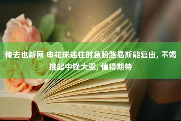 俺去也新网 申花球迷往时急盼路易斯能复出, 不竭挑起中锋大梁, 值得期待
